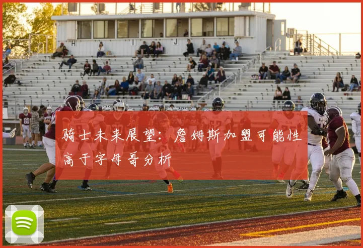 骑士未来展望：詹姆斯加盟可能性高于字母哥分析