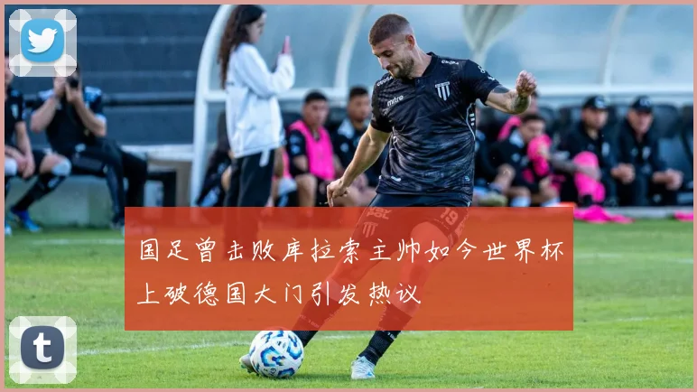 国足曾击败库拉索主帅如今世界杯上破德国大门引发热议
