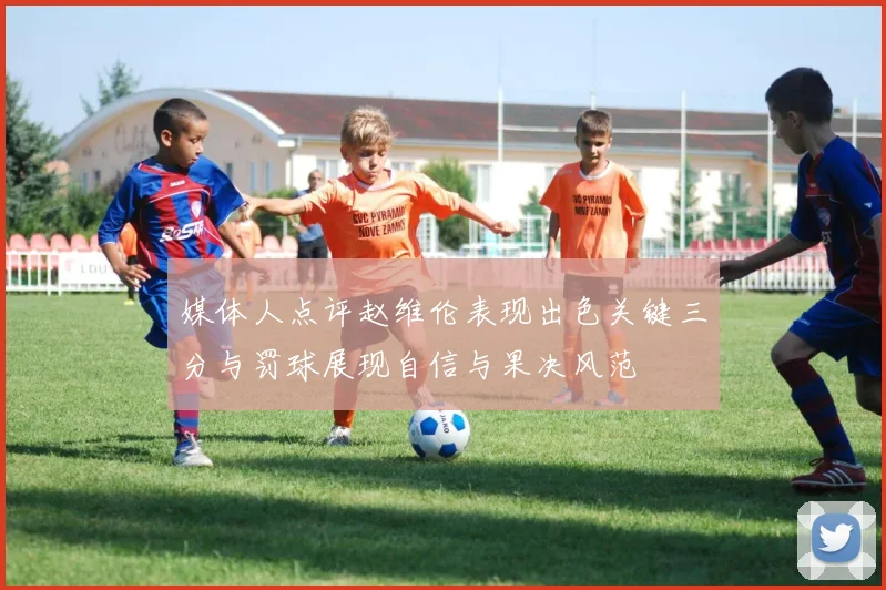 媒体人点评赵维伦表现出色关键三分与罚球展现自信与果决风范