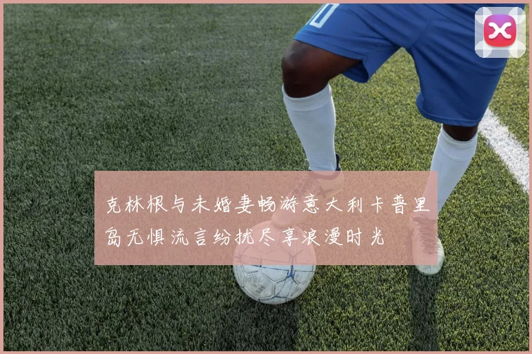 克林根与未婚妻畅游意大利卡普里岛无惧流言纷扰尽享浪漫时光
