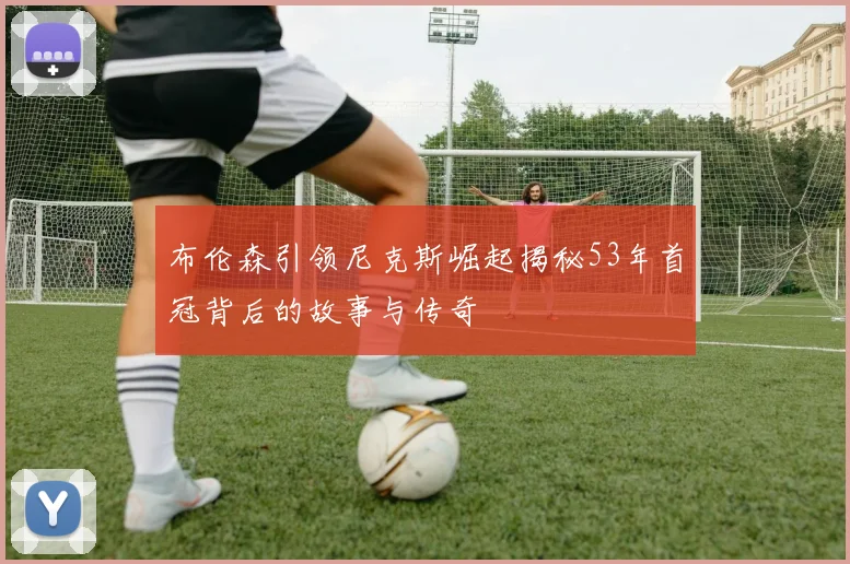 布伦森引领尼克斯崛起揭秘53年首冠背后的故事与传奇