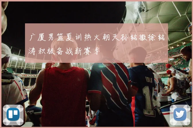 广厦男篮夏训热火朝天孙铭徽徐铭涛积极备战新赛季
