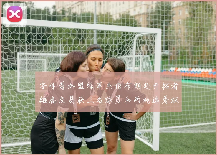 字母哥加盟绿军杰伦布朗赴开拓者雄鹿交易获三名球员和两轮选秀权