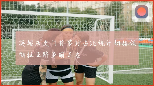 英超历史门将零封占比统计切赫领衔拉亚跻身前五名