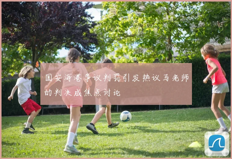 国安海港争议判罚引发热议马老师的判决成焦点讨论