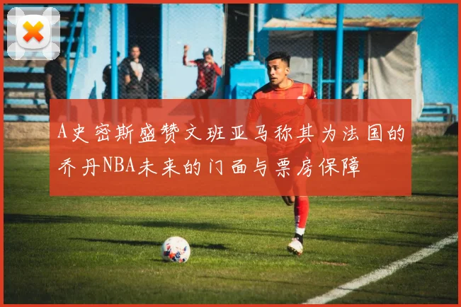A史密斯盛赞文班亚马称其为法国的乔丹NBA未来的门面与票房保障