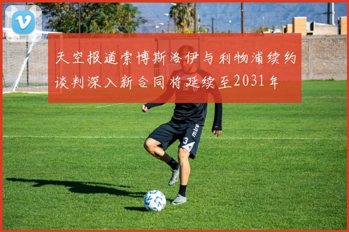 天空报道索博斯洛伊与利物浦续约谈判深入新合同将延续至2031年