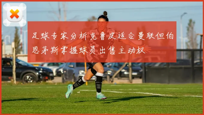 足球专家分析克鲁皮适合曼联但伯恩茅斯掌握球员出售主动权