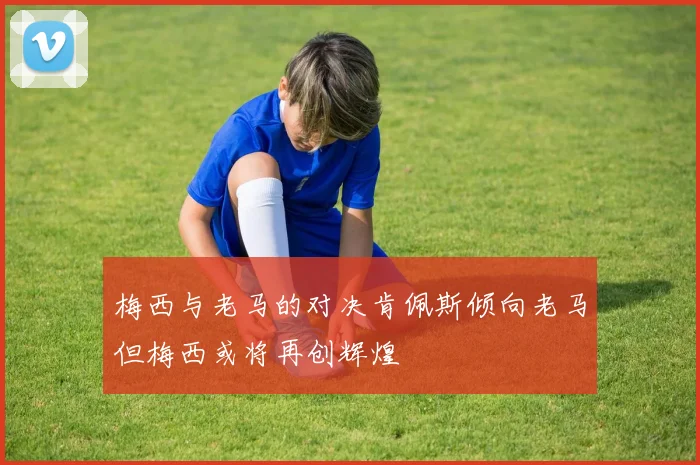 梅西与老马的对决肯佩斯倾向老马但梅西或将再创辉煌