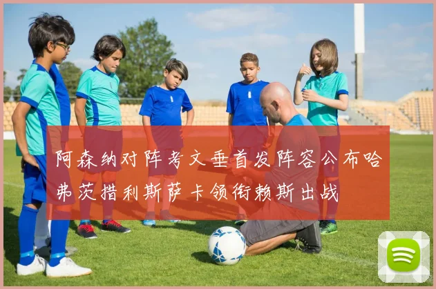 阿森纳对阵考文垂首发阵容公布哈弗茨措利斯萨卡领衔赖斯出战