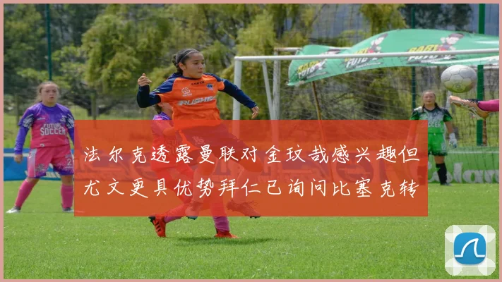 法尔克透露曼联对金玟哉感兴趣但尤文更具优势拜仁已询问比塞克转会情况