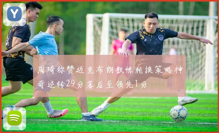 周琦称赞迈克布朗教练轮换策略神奇逆转29分落后至领先1分
