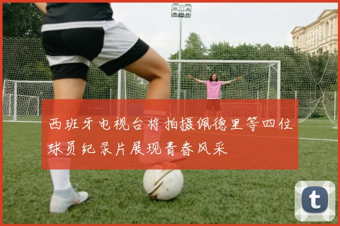 西班牙电视台将拍摄佩德里等四位球员纪录片展现青春风采