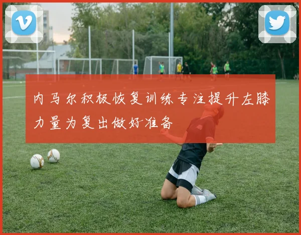 内马尔积极恢复训练专注提升左膝力量为复出做好准备