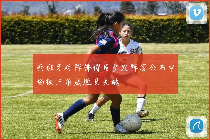西班牙对阵佛得角首发阵容公布中场铁三角成胜负关键