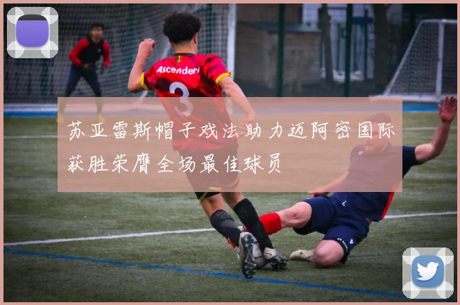 苏亚雷斯帽子戏法助力迈阿密国际获胜荣膺全场最佳球员