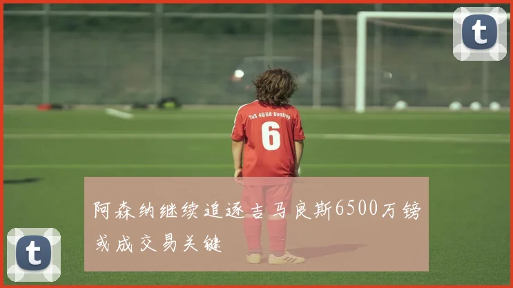 阿森纳继续追逐吉马良斯6500万镑或成交易关键