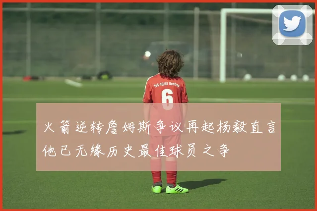 火箭逆转詹姆斯争议再起杨毅直言他已无缘历史最佳球员之争
