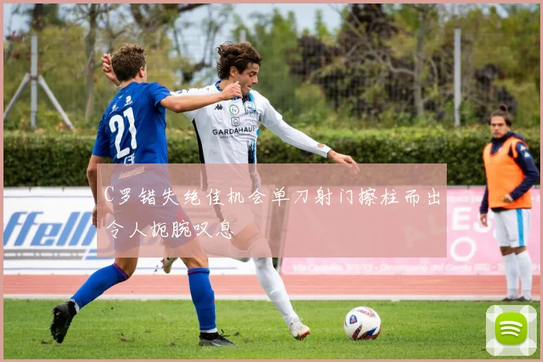 C罗错失绝佳机会单刀射门擦柱而出令人扼腕叹息