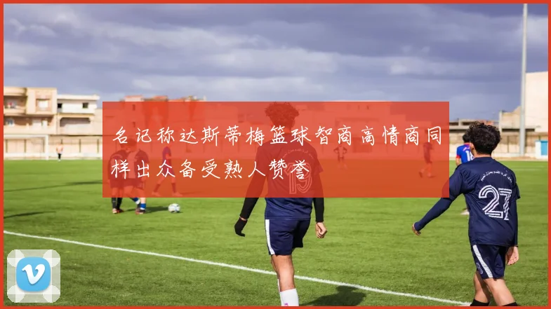 名记称达斯蒂梅篮球智商高情商同样出众备受熟人赞誉
