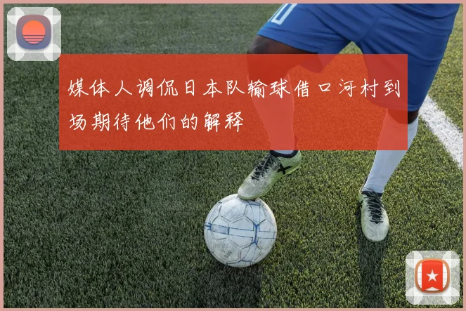 媒体人调侃日本队输球借口河村到场期待他们的解释