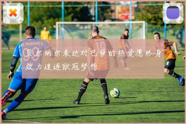 贝尔纳尔表达对巴萨的热爱愿终身效力追逐欧冠梦想