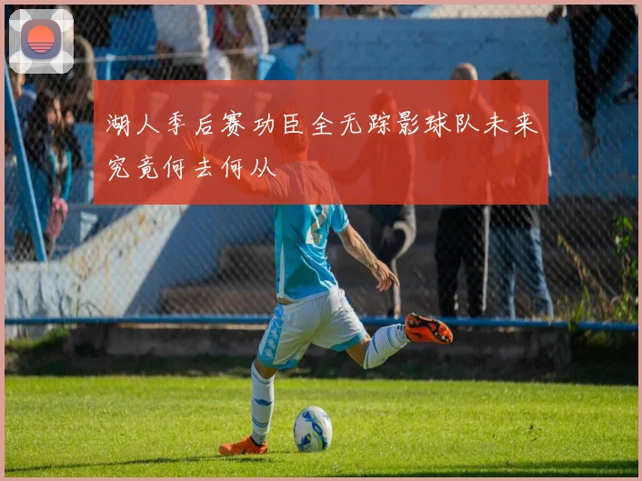 湖人季后赛功臣全无踪影球队未来究竟何去何从